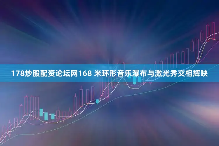178炒股配资论坛网168 米环形音乐瀑布与激光秀交相辉映