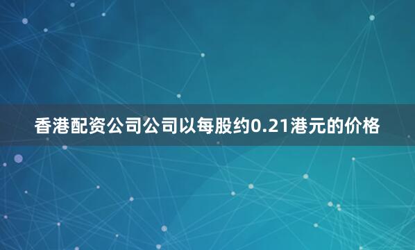 香港配资公司公司以每股约0.21港元的价格